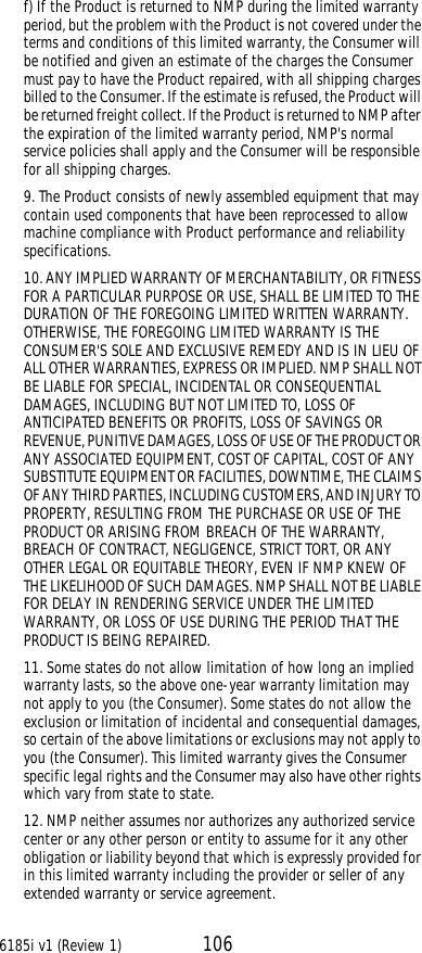 6185i v1 (Review 1) 106f) If the Product is returned to NMP during the limited warranty period, but the problem with the Product is not covered under the terms and conditions of this limited warranty, the Consumer will be notified and given an estimate of the charges the Consumer must pay to have the Product repaired, with all shipping charges billed to the Consumer. If the estimate is refused, the Product will be returned freight collect. If the Product is returned to NMP after the expiration of the limited warranty period, NMP&apos;s normal service policies shall apply and the Consumer will be responsible for all shipping charges.9. The Product consists of newly assembled equipment that may contain used components that have been reprocessed to allow machine compliance with Product performance and reliability specifications.10. ANY IMPLIED WARRANTY OF MERCHANTABILITY, OR FITNESS FOR A PARTICULAR PURPOSE OR USE, SHALL BE LIMITED TO THE DURATION OF THE FOREGOING LIMITED WRITTEN WARRANTY. OTHERWISE, THE FOREGOING LIMITED WARRANTY IS THE CONSUMER&apos;S SOLE AND EXCLUSIVE REMEDY AND IS IN LIEU OF ALL OTHER WARRANTIES, EXPRESS OR IMPLIED. NMP SHALL NOT BE LIABLE FOR SPECIAL, INCIDENTAL OR CONSEQUENTIAL DAMAGES, INCLUDING BUT NOT LIMITED TO, LOSS OF ANTICIPATED BENEFITS OR PROFITS, LOSS OF SAVINGS OR REVENUE, PUNITIVE DAMAGES, LOSS OF USE OF THE PRODUCT OR ANY ASSOCIATED EQUIPMENT, COST OF CAPITAL, COST OF ANY SUBSTITUTE EQUIPMENT OR FACILITIES, DOWNTIME, THE CLAIMS OF ANY THIRD PARTIES, INCLUDING CUSTOMERS, AND INJURY TO PROPERTY, RESULTING FROM THE PURCHASE OR USE OF THE PRODUCT OR ARISING FROM BREACH OF THE WARRANTY, BREACH OF CONTRACT, NEGLIGENCE, STRICT TORT, OR ANY OTHER LEGAL OR EQUITABLE THEORY, EVEN IF NMP KNEW OF THE LIKELIHOOD OF SUCH DAMAGES. NMP SHALL NOT BE LIABLE FOR DELAY IN RENDERING SERVICE UNDER THE LIMITED WARRANTY, OR LOSS OF USE DURING THE PERIOD THAT THE PRODUCT IS BEING REPAIRED.11. Some states do not allow limitation of how long an implied warranty lasts, so the above one-year warranty limitation may not apply to you (the Consumer). Some states do not allow the exclusion or limitation of incidental and consequential damages, so certain of the above limitations or exclusions may not apply to you (the Consumer). This limited warranty gives the Consumer specific legal rights and the Consumer may also have other rights which vary from state to state.12. NMP neither assumes nor authorizes any authorized service center or any other person or entity to assume for it any other obligation or liability beyond that which is expressly provided for in this limited warranty including the provider or seller of any extended warranty or service agreement.