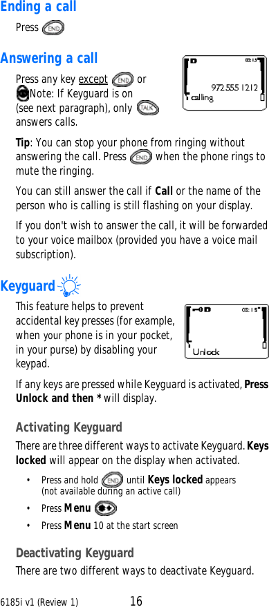 6185i v1 (Review 1) 16Ending a callPress  Answering a callPress any key except  or Note: If Keyguard is on (see next paragraph), only  answers calls.Tip: You can stop your phone from ringing without answering the call. Press  when the phone rings to mute the ringing.You can still answer the call if Call or the name of the person who is calling is still flashing on your display. If you don&apos;t wish to answer the call, it will be forwarded to your voice mailbox (provided you have a voice mail subscription).KeyguardThis feature helps to prevent accidental key presses (for example, when your phone is in your pocket, in your purse) by disabling your keypad. If any keys are pressed while Keyguard is activated, Press Unlock and then * will display.Activating KeyguardThere are three different ways to activate Keyguard. Keys locked will appear on the display when activated.•Press and hold   until Keys locked appears(not available during an active call)•Press Menu •Press Menu 10 at the start screenDeactivating KeyguardThere are two different ways to deactivate Keyguard.
