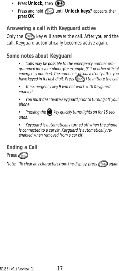 6185i v1 (Review 1) 17•Press Unlock, then •Press and hold   until Unlock keys? appears, then press OKAnswering a call with Keyguard activeOnly the  key will answer the call. After you end the call, Keyguard automatically becomes active again. Some notes about Keyguard•Calls may be possible to the emergency number pro-grammed into your phone (for example, 911 or other official emergency number). The number is displayed only after you have keyed in its last digit. Press  ) to initiate the call.•The Emergency key 9 will not work with Keyguard enabled.•You must deactivate Keyguard prior to turning off your phone.•Pressing the   key quickly turns lights on for 15 sec-onds.•Keyguard is automatically turned off when the phone is connected to a car kit. Keyguard is automatically re-enabled when removed from a car kit.Ending a CallPress Note:  To clear any characters from the display, press  again.