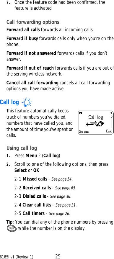 6185i v1 (Review 1) 257. Once the feature code had been confirmed, the feature is activatedCall forwarding options Forward all calls forwards all incoming calls. Forward if busy forwards calls only when you’re on the phone. Forward if not answered forwards calls if you don’t answer. Forward if out of reach forwards calls if you are out of the serving wireless network. Cancel all call forwarding cancels all call forwarding options you have made active.Call log This feature automatically keeps track of numbers you’ve dialed, numbers that have called you, and the amount of time you’ve spent on calls.Using call log1. Press Menu 2 (Call log)2. Scroll to one of the following options, then press Select or OK2-1 Missed calls - See page54.2-2 Received calls - See page65.2-3 Dialed calls - See page36.2-4 Clear call lists - See page31.2-5 Call timers - See page26.Tip: You can dial any of the phone numbers by pressing  while the number is on the display.