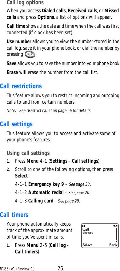 6185i v1 (Review 1) 26Call log optionsWhen you access Dialed calls, Received calls, or Missed calls and press Options, a list of options will appear.Call time shows the date and time when the call was first connected (if clock has been set)Use number allows you to view the number stored in the call log, save it in your phone book, or dial the number by pressing  .Save allows you to save the number into your phone book.Erase will erase the number from the call list.Call restrictionsThis feature allows you to restrict incoming and outgoing calls to and from certain numbers.Note:  See “Restrict calls” on page66 for details.Call settings This feature allows you to access and activate some of your phone’s features. Using call settings1. Press Menu 4-1 (Settings - Call settings)2. Scroll to one of the following options, then press Select4-1-1 Emergency key 9 - See page38.4-1-2 Automatic redial - See page20.4-1-3 Calling card - See page29.Call timersYour phone automatically keeps track of the approximate amount of time you’ve spent in calls.1. Press Menu 2-5 (Call log - Call timers)