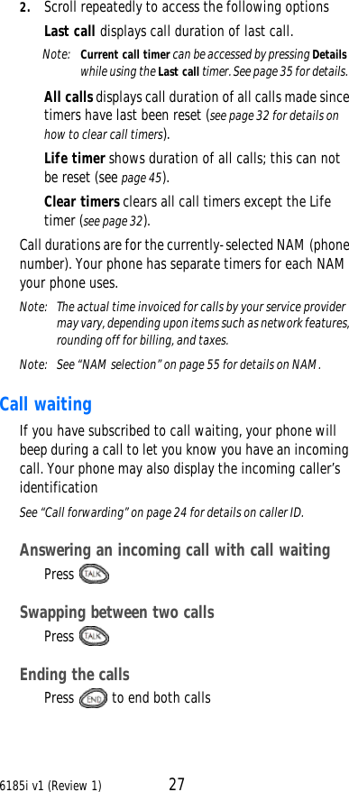 6185i v1 (Review 1) 272. Scroll repeatedly to access the following options Last call displays call duration of last call.Note:  Current call timer can be accessed by pressing Details while using the Last call timer. See page35 for details.All calls displays call duration of all calls made since timers have last been reset (see page32 for details on how to clear call timers).Life timer shows duration of all calls; this can not be reset (see page45).Clear timers clears all call timers except the Life timer (see page32).Call durations are for the currently-selected NAM (phone number). Your phone has separate timers for each NAM your phone uses.Note:  The actual time invoiced for calls by your service provider may vary, depending upon items such as network features, rounding off for billing, and taxes.Note:  See “NAM selection” on page55 for details on NAM.Call waiting If you have subscribed to call waiting, your phone will beep during a call to let you know you have an incoming call. Your phone may also display the incoming caller’s identification See “Call forwarding” on page24 for details on caller ID.Answering an incoming call with call waiting Press Swapping between two callsPress Ending the callsPress   to end both calls