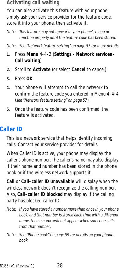 6185i v1 (Review 1) 28Activating call waitingYou can also activate this feature with your phone; simply ask your service provider for the feature code, store it into your phone, then activate it.Note:  This feature may not appear in your phone’s menu or function properly until the feature code has been stored.Note:  See “Network feature setting” on page57 for more details.1. Press Menu 4-4-2 (Settings - Network services - Call waiting)2. Scroll to Activate (or select Cancel to cancel)3. Press OK4. Your phone will attempt to call the network to confirm the feature code you entered in Menu 4-4-4 (see “Network feature setting” on page57)5. Once the feature code has been confirmed, the feature is activated.Caller ID This is a network service that helps identify incoming calls. Contact your service provider for details.When Caller ID is active, your phone may display the caller’s phone number. The caller’s name may also display if their name and number has been stored in the phone book or if the wireless network supports it.Call or Call-caller ID unavailable will display when the wireless network doesn’t recognize the calling number. Also, Call-caller ID blocked may display if the calling party has blocked caller ID. Note:  If you have stored a number more than once in your phone book, and that number is stored each time with a different name, then a name will not appear when someone calls from that number.Note:  See “Phone book” on page59 for details on your phone book.