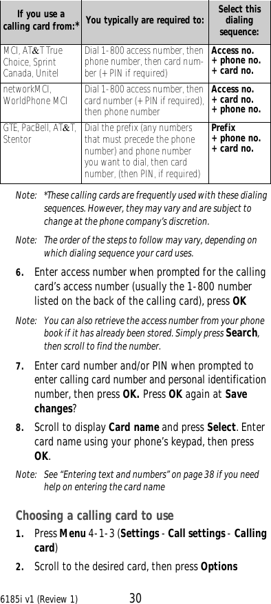 6185i v1 (Review 1) 30Note:  *These calling cards are frequently used with these dialing sequences. However, they may vary and are subject to change at the phone company’s discretion.Note:  The order of the steps to follow may vary, depending on which dialing sequence your card uses.6. Enter access number when prompted for the calling card’s access number (usually the 1-800 number listed on the back of the calling card), press OKNote:  You can also retrieve the access number from your phone book if it has already been stored. Simply press Search, then scroll to find the number.7. Enter card number and/or PIN when prompted to enter calling card number and personal identification number, then press OK. Press OK again at Save changes?8. Scroll to display Card name and press Select. Enter card name using your phone’s keypad, then press OK.Note:  See “Entering text and numbers” on page38 if you need help on entering the card nameChoosing a calling card to use1. Press Menu 4-1-3 (Settings - Call settings - Calling card)2. Scroll to the desired card, then press OptionsIf you use a calling card from:*You typically are required to: Select this dialing sequence:MCI, AT&amp;T True Choice, Sprint Canada, UnitelDial 1-800 access number, then phone number, then card num-ber (+ PIN if required)Access no.+ phone no.+ card no. networkMCI, WorldPhone MCI Dial 1-800 access number, then card number (+ PIN if required), then phone numberAccess no.+ card no.+ phone no.GTE, PacBell, AT&amp;T, Stentor Dial the prefix (any numbers that must precede the phone number) and phone number you want to dial, then card number, (then PIN, if required)Prefix + phone no.+ card no.