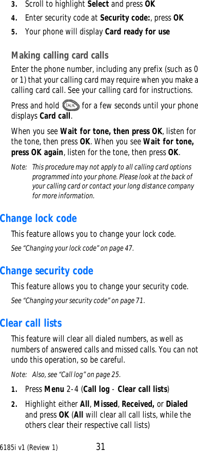 6185i v1 (Review 1) 313. Scroll to highlight Select and press OK4. Enter security code at Security code:, press OK5. Your phone will display Card ready for useMaking calling card callsEnter the phone number, including any prefix (such as 0 or 1) that your calling card may require when you make a calling card call. See your calling card for instructions.Press and hold  for a few seconds until your phone displays Card call.When you see Wait for tone, then press OK, listen for the tone, then press OK. When you see Wait for tone, press OK again, listen for the tone, then press OK.Note:  This procedure may not apply to all calling card options programmed into your phone. Please look at the back of your calling card or contact your long distance company for more information.Change lock code This feature allows you to change your lock code.See “Changing your lock code” on page47.Change security code This feature allows you to change your security code.See “Changing your security code” on page71.Clear call lists This feature will clear all dialed numbers, as well as numbers of answered calls and missed calls. You can not undo this operation, so be careful. Note:  Also, see “Call log” on page25.1. Press Menu 2-4 (Call log - Clear call lists)2. Highlight either All, Missed, Received, or Dialed and press OK (All will clear all call lists, while the others clear their respective call lists)