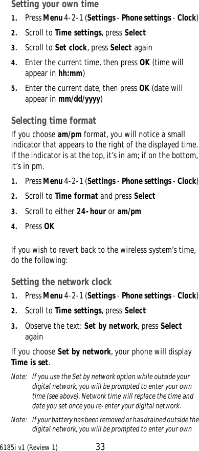 6185i v1 (Review 1) 33Setting your own time1. Press Menu 4-2-1 (Settings - Phone settings - Clock) 2. Scroll to Time settings, press Select3. Scroll to Set clock, press Select again4. Enter the current time, then press OK (time will appear in hh:mm)5. Enter the current date, then press OK (date will appear in mm/dd/yyyy)Selecting time formatIf you choose am/pm format, you will notice a small indicator that appears to the right of the displayed time. If the indicator is at the top, it’s in am; if on the bottom, it’s in pm.1. Press Menu 4-2-1 (Settings - Phone settings - Clock) 2. Scroll to Time format and press Select3. Scroll to either 24-hour or am/pm4. Press OKIf you wish to revert back to the wireless system’s time, do the following: Setting the network clock1. Press Menu 4-2-1 (Settings - Phone settings - Clock) 2. Scroll to Time settings, press Select3. Observe the text: Set by network, press Select againIf you choose Set by network, your phone will display Time is set. Note:  If you use the Set by network option while outside your digital network, you will be prompted to enter your own time (see above). Network time will replace the time and date you set once you re-enter your digital network.Note:  If your battery has been removed or has drained outside the digital network, you will be prompted to enter your own 