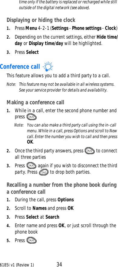 6185i v1 (Review 1) 34time only if the battery is replaced or recharged while still outside of the digital network (see above).  Displaying or hiding the clock1. Press Menu 4-2-1 (Settings - Phone settings - Clock) 2. Depending on the current settings, either Hide time/day or Display time/day will be highlighted.3. Press SelectConference call This feature allows you to add a third party to a call. Note:  This feature may not be available in all wireless systems. See your service provider for details and availability. Making a conference call1. While in a call, enter the second phone number and press Note:  You can also make a third party call using the in-call menu. While in a call, press Options and scroll to New call. Enter the number you wish to call and then press OK.2. Once the third party answers, press   to connect all three parties3. Press   again if you wish to disconnect the third party. Press   to drop both parties.Recalling a number from the phone book during a conference call1. During the call, press Options2. Scroll to Names and press OK3. Press Select at Search4. Enter name and press OK, or just scroll through the phone book5. Press   