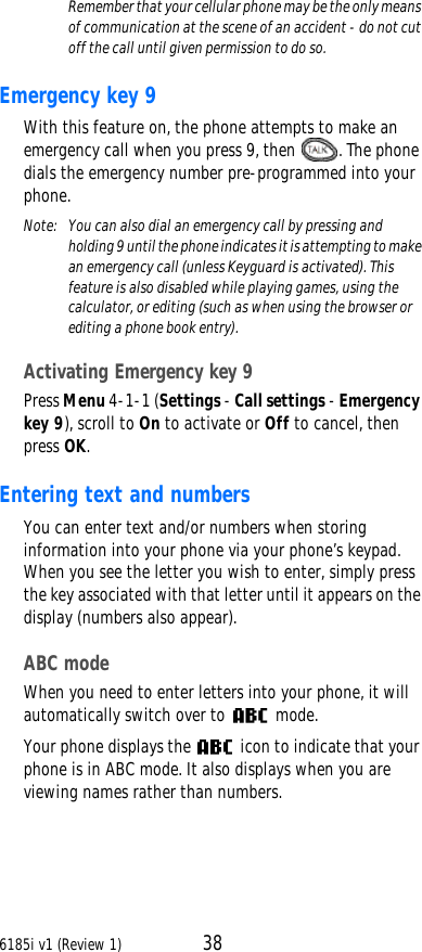 6185i v1 (Review 1) 38Remember that your cellular phone may be the only means of communication at the scene of an accident - do not cut off the call until given permission to do so. Emergency key 9 With this feature on, the phone attempts to make an emergency call when you press 9, then . The phone dials the emergency number pre-programmed into your phone.Note:  You can also dial an emergency call by pressing and holding 9 until the phone indicates it is attempting to make an emergency call (unless Keyguard is activated). This feature is also disabled while playing games, using the calculator, or editing (such as when using the browser or editing a phone book entry).Activating Emergency key 9 Press Menu 4-1-1 (Settings - Call settings - Emergency key 9), scroll to On to activate or Off to cancel, then press OK.Entering text and numbersYou can enter text and/or numbers when storing information into your phone via your phone’s keypad. When you see the letter you wish to enter, simply press the key associated with that letter until it appears on the display (numbers also appear). ABC modeWhen you need to enter letters into your phone, it will automatically switch over to  mode. Your phone displays the  icon to indicate that your phone is in ABC mode. It also displays when you are viewing names rather than numbers.