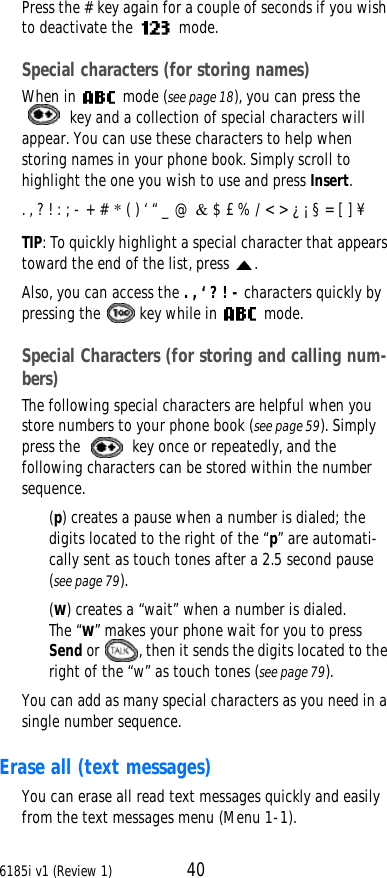 6185i v1 (Review 1) 40Press the # key again for a couple of seconds if you wish to deactivate the  mode.Special characters (for storing names)When in  mode (see page18), you can press the  key and a collection of special characters will appear. You can use these characters to help when storing names in your phone book. Simply scroll to highlight the one you wish to use and press Insert.. , ? ! : ; - + # * ( ) ‘ “ _ @ &amp; $ £ % / &lt; &gt; ¿ ¡ § = [ ] ¥TIP: To quickly highlight a special character that appears toward the end of the list, press .Also, you can access the . , ‘ ? ! - characters quickly by pressing the  key while in  mode. Special Characters (for storing and calling num-bers)The following special characters are helpful when you store numbers to your phone book (see page59). Simply press the  key once or repeatedly, and the following characters can be stored within the number sequence. (p) creates a pause when a number is dialed; the digits located to the right of the “p” are automati-cally sent as touch tones after a 2.5 second pause (see page79).(w) creates a “wait” when a number is dialed. The “w” makes your phone wait for you to press Send or , then it sends the digits located to the right of the “w” as touch tones (see page79).You can add as many special characters as you need in a single number sequence.Erase all (text messages)You can erase all read text messages quickly and easily from the text messages menu (Menu 1-1).