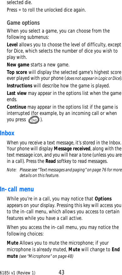 6185i v1 (Review 1) 43selected die.Press ∗ to roll the unlocked dice again.Game optionsWhen you select a game, you can choose from the following submenus:Level allows you to choose the level of difficulty, except for Dice, which selects the number of dice you wish to play with.New game starts a new game.Top score will display the selected game’s highest score ever played with your phone (does not appear in Logic or Dice).Instructions will describe how the game is played.Last view may appear in the options list when the game ends.Continue may appear in the options list if the game is interrupted (for example, by an incoming call or when you press ).Inbox When you receive a text message, it’s stored in the Inbox. Your phone will display Message received, along with the text message icon, and you will hear a tone (unless you are in a call). Press the Read softkey to read messages.Note:  Please see “Text messages and paging” on page76 for more details on this feature. In-call menuWhile you’re in a call, you may notice that Options appears on your display. Pressing this key will access you to the in-call menu, which allows you access to certain features while you have a call active.When you access the in-call menu, you may notice the following choices:Mute Allows you to mute the microphone; if your microphone is already muted, Mute will change to End mute (see “Microphone” on page48)