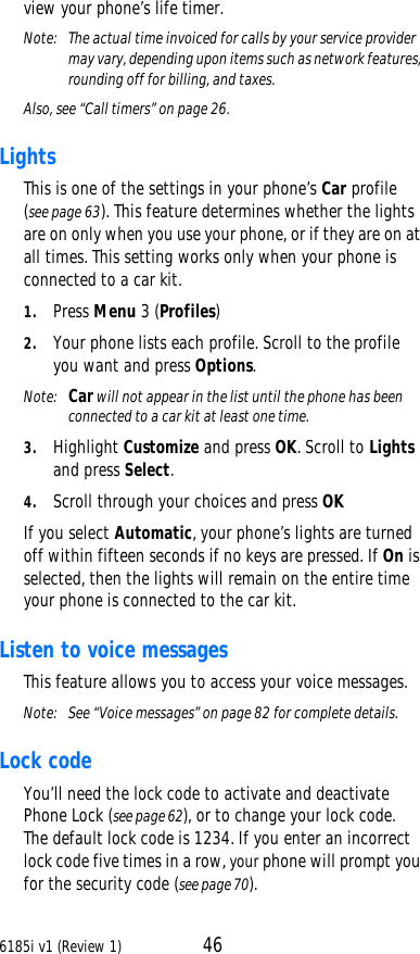 6185i v1 (Review 1) 46view your phone’s life timer.Note:  The actual time invoiced for calls by your service provider may vary, depending upon items such as network features, rounding off for billing, and taxes.Also, see “Call timers” on page26.Lights This is one of the settings in your phone’s Car profile (see page63). This feature determines whether the lights are on only when you use your phone, or if they are on at all times. This setting works only when your phone is connected to a car kit. 1. Press Menu 3 (Profiles)2. Your phone lists each profile. Scroll to the profile you want and press Options. Note:  Car will not appear in the list until the phone has been connected to a car kit at least one time.3. Highlight Customize and press OK. Scroll to Lights and press Select. 4. Scroll through your choices and press OKIf you select Automatic, your phone’s lights are turned off within fifteen seconds if no keys are pressed. If On is selected, then the lights will remain on the entire time your phone is connected to the car kit.Listen to voice messages This feature allows you to access your voice messages.Note:  See “Voice messages” on page82 for complete details.Lock code You’ll need the lock code to activate and deactivate Phone Lock (see page62), or to change your lock code. The default lock code is 1234. If you enter an incorrect lock code five times in a row, your phone will prompt you for the security code (see page70). 