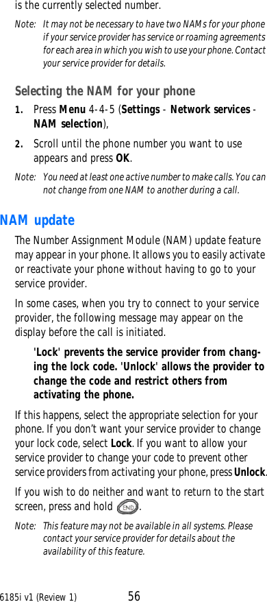6185i v1 (Review 1) 56is the currently selected number.Note:  It may not be necessary to have two NAMs for your phone if your service provider has service or roaming agreements for each area in which you wish to use your phone. Contact your service provider for details.Selecting the NAM for your phone1. Press Menu 4-4-5 (Settings - Network services - NAM selection), 2. Scroll until the phone number you want to use appears and press OK.Note:  You need at least one active number to make calls. You can not change from one NAM to another during a call.NAM updateThe Number Assignment Module (NAM) update feature may appear in your phone. It allows you to easily activate or reactivate your phone without having to go to your service provider.In some cases, when you try to connect to your service provider, the following message may appear on the display before the call is initiated. &apos;Lock&apos; prevents the service provider from chang-ing the lock code. &apos;Unlock&apos; allows the provider to change the code and restrict others from activating the phone.If this happens, select the appropriate selection for your phone. If you don’t want your service provider to change your lock code, select Lock. If you want to allow your service provider to change your code to prevent other service providers from activating your phone, press Unlock.If you wish to do neither and want to return to the start screen, press and hold .Note:  This feature may not be available in all systems. Please contact your service provider for details about the availability of this feature.