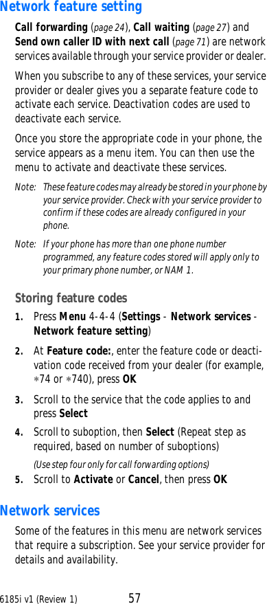 6185i v1 (Review 1) 57Network feature setting Call forwarding (page24), Call waiting (page27) and Send own caller ID with next call (page71) are network services available through your service provider or dealer. When you subscribe to any of these services, your service provider or dealer gives you a separate feature code to activate each service. Deactivation codes are used to deactivate each service. Once you store the appropriate code in your phone, the service appears as a menu item. You can then use the menu to activate and deactivate these services. Note:  These feature codes may already be stored in your phone by your service provider. Check with your service provider to confirm if these codes are already configured in your phone.Note:  If your phone has more than one phone number programmed, any feature codes stored will apply only to your primary phone number, or NAM 1.Storing feature codes1. Press Menu 4-4-4 (Settings - Network services - Network feature setting)2. At Feature code:, enter the feature code or deacti-vation code received from your dealer (for example, ∗74 or ∗740), press OK3. Scroll to the service that the code applies to and press Select4. Scroll to suboption, then Select (Repeat step as required, based on number of suboptions)(Use step four only for call forwarding options)5. Scroll to Activate or Cancel, then press OKNetwork services Some of the features in this menu are network services that require a subscription. See your service provider for details and availability. 
