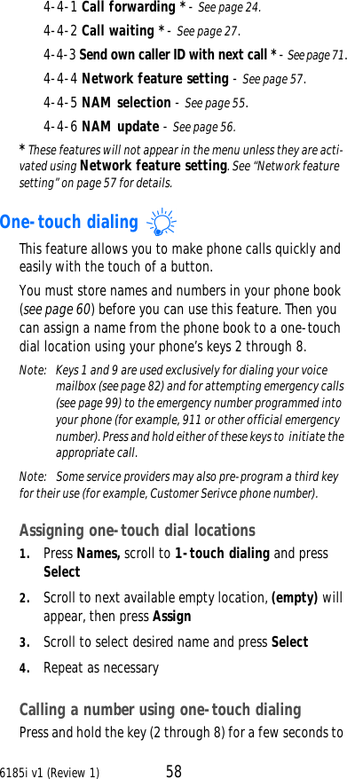 6185i v1 (Review 1) 584-4-1 Call forwarding * - See page24.4-4-2 Call waiting * - See page27.4-4-3 Send own caller ID with next call * - See page71.4-4-4 Network feature setting - See page57.4-4-5 NAM selection - See page55.4-4-6 NAM update - See page56.* These features will not appear in the menu unless they are acti-vated using Network feature setting. See “Network feature setting” on page57 for details.One-touch dialing This feature allows you to make phone calls quickly and easily with the touch of a button.You must store names and numbers in your phone book (see page60) before you can use this feature. Then you can assign a name from the phone book to a one-touch dial location using your phone’s keys 2 through 8.Note:  Keys 1 and 9 are used exclusively for dialing your voice mailbox (see page82) and for attempting emergency calls (see page99) to the emergency number programmed into your phone (for example, 911 or other official emergency number). Press and hold either of these keys to  initiate the appropriate call.Note:  Some service providers may also pre-program a third key for their use (for example, Customer Serivce phone number).Assigning one-touch dial locations1. Press Names, scroll to 1-touch dialing and press Select2. Scroll to next available empty location, (empty) will appear, then press Assign3. Scroll to select desired name and press Select4. Repeat as necessaryCalling a number using one-touch dialingPress and hold the key (2 through 8) for a few seconds to 