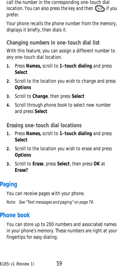 6185i v1 (Review 1) 59call the number in the corresponding one-touch dial location. You can also press the key and then  if you prefer.Your phone recalls the phone number from the memory, displays it briefly, then dials it.Changing numbers in one-touch dial listWith this feature, you can assign a different number to any one-touch dial location.1. Press Names, scroll to 1-touch dialing and press Select2. Scroll to the location you wish to change and press Options3. Scroll to Change, then press Select4. Scroll through phone book to select new number and press SelectErasing one-touch dial locations1. Press Names, scroll to 1-touch dialing and press Select2. Scroll to the location you wish to erase and press Options3. Scroll to Erase, press Select, then press OK at Erase?Paging You can receive pages with your phone.Note:  See “Text messages and paging” on page76.Phone bookYou can store up to 200 numbers and associated names in your phone’s memory. These numbers are right at your fingertips for easy dialing.