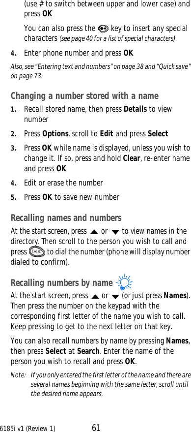 6185i v1 (Review 1) 61(use # to switch between upper and lower case) and press OKYou can also press the  key to insert any special characters (see page40 for a list of special characters)4. Enter phone number and press OKAlso, see “Entering text and numbers” on page38 and “Quick save” on page73.Changing a number stored with a name1. Recall stored name, then press Details to view number2. Press Options, scroll to Edit and press Select3. Press OK while name is displayed, unless you wish to change it. If so, press and hold Clear, re-enter name and press OK4. Edit or erase the number5. Press OK to save new numberRecalling names and numbersAt the start screen, press  or   to view names in the directory. Then scroll to the person you wish to call and press  to dial the number (phone will display number dialed to confirm).Recalling numbers by nameAt the start screen, press  or  (or just press Names). Then press the number on the keypad with the corresponding first letter of the name you wish to call. Keep pressing to get to the next letter on that key.You can also recall numbers by name by pressing Names, then press Select at Search. Enter the name of the person you wish to recall and press OK.Note:  If you only entered the first letter of the name and there are several names beginning with the same letter, scroll until the desired name appears.