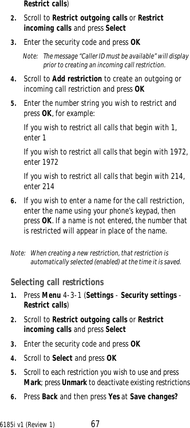 6185i v1 (Review 1) 67Restrict calls) 2. Scroll to Restrict outgoing calls or Restrict incoming calls and press Select 3. Enter the security code and press OKNote:  The message “Caller ID must be available” will display prior to creating an incoming call restriction.4. Scroll to Add restriction to create an outgoing or incoming call restriction and press OK5. Enter the number string you wish to restrict and press OK, for example:If you wish to restrict all calls that begin with 1, enter 1If you wish to restrict all calls that begin with 1972, enter 1972If you wish to restrict all calls that begin with 214, enter 2146. If you wish to enter a name for the call restriction, enter the name using your phone’s keypad, then press OK. If a name is not entered, the number that is restricted will appear in place of the name.Note:  When creating a new restriction, that restriction is automatically selected (enabled) at the time it is saved. Selecting call restrictions1. Press Menu 4-3-1 (Settings - Security settings - Restrict calls) 2. Scroll to Restrict outgoing calls or Restrict incoming calls and press Select 3. Enter the security code and press OK4. Scroll to Select and press OK5. Scroll to each restriction you wish to use and press Mark; press Unmark to deactivate existing restrictions6. Press Back and then press Yes at Save changes?