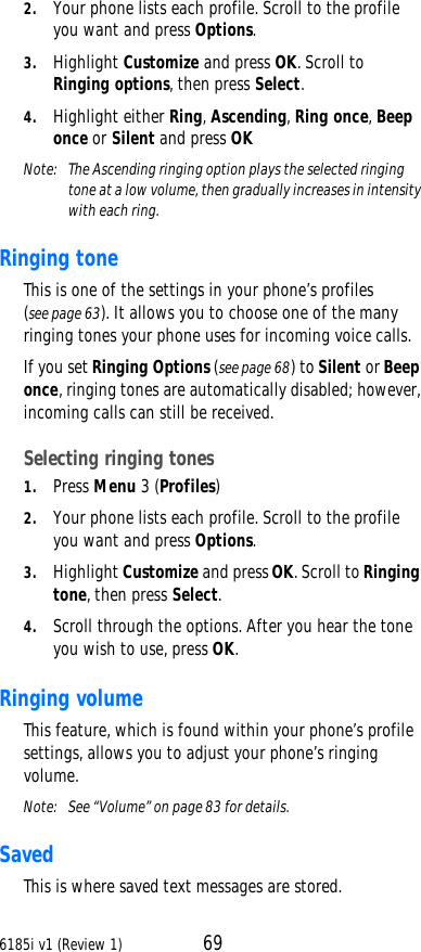 6185i v1 (Review 1) 692. Your phone lists each profile. Scroll to the profile you want and press Options. 3. Highlight Customize and press OK. Scroll to  Ringing options, then press Select. 4. Highlight either Ring, Ascending, Ring once, Beep once or Silent and press OKNote:  The Ascending ringing option plays the selected ringing tone at a low volume, then gradually increases in intensity with each ring.Ringing tone This is one of the settings in your phone’s profiles (see page63). It allows you to choose one of the many ringing tones your phone uses for incoming voice calls. If you set Ringing Options (see page68) to Silent or Beep once, ringing tones are automatically disabled; however, incoming calls can still be received.Selecting ringing tones 1. Press Menu 3 (Profiles) 2. Your phone lists each profile. Scroll to the profile you want and press Options. 3. Highlight Customize and press OK. Scroll to Ringing tone, then press Select. 4. Scroll through the options. After you hear the tone you wish to use, press OK.Ringing volume This feature, which is found within your phone’s profile settings, allows you to adjust your phone’s ringing volume.Note:  See “Volume” on page83 for details.Saved This is where saved text messages are stored. 