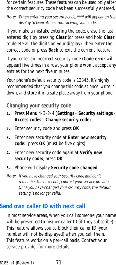6185i v1 (Review 1) 71for certain features. These features can be used only after the correct security code has been successfully entered.Note:  When entering your security code, ***** will appear on the display to keep others from viewing your code.If you make a mistake entering the code, erase the last entered digit by pressing Clear (or press and hold Clear to delete all the digits on your display). Then enter the correct code or press Back to exit the current feature.If you enter an incorrect security code (Code error will appear) five times in a row, your phone won’t accept any entries for the next five minutes.Your phone’s default security code is 12345. It’s highly recommended that you change this code at once, write it down, and store it in a safe place away from your phone.Changing your security code1. Press Menu 4-3-2-4 (Settings - Security settings - Access codes - Change security code)2. Enter security code and press OK3. Enter new security code at Enter new security code:, press OK (must be five digits)4. Enter new security code again at Verify new security code:, press OK5. Phone will display Security code changedNote:  If you have changed your security code and don’t remember the new code, contact your service provider. Once you have changed your security code, the default setting is no longer valid.Send own caller ID with next call In most service areas, when you call someone your name will be presented to his/her caller ID (if they subscribe). This feature allows you to block their caller ID (your number will not be displayed) when you call them. This feature works on a per-call basis. Contact your service provider for more details. 