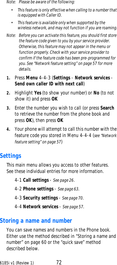 6185i v1 (Review 1) 72Note:  Please be aware of the following:•This feature is only effective when calling to a number that is equipped with Caller ID. •This feature is available only when supported by the wireless network, and may not function if you are roaming.Note:  Before you can activate this feature, you should first store the feature code given to you by your service provider. Otherwise, this feature may not appear in the menu or function properly. Check with your service provider to confirm if the feature code has been pre-programmed for you. See “Network feature setting” on page57 for more details.1. Press Menu 4-4-3 (Settings - Network services - Send own caller ID with next call) 2. Highlight Yes (to show your number) or No (to not show it) and press OK3. Enter the number you wish to call (or press Search to retrieve the number from the phone book and press OK), then press OK4. Your phone will attempt to call this number with the feature code you stored in Menu 4-4-4 (see “Network feature setting” on page57)SettingsThis main menu allows you access to other features. See these individual entries for more information.4-1 Call settings - See page26.4-2 Phone settings - See page63.4-3 Security settings - See page70.4-4 Network services - See page57.Storing a name and numberYou can save names and numbers in the Phone book. Either use the method described in “Storing a name and number” on page60 or the “quick save” method described below.