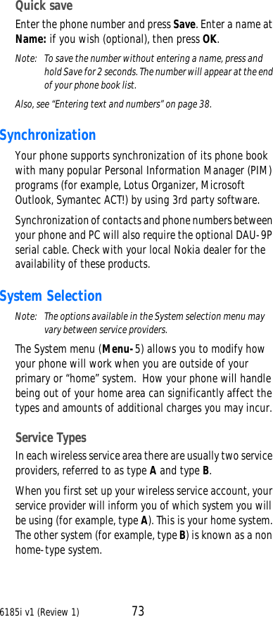 6185i v1 (Review 1) 73Quick saveEnter the phone number and press Save. Enter a name at Name: if you wish (optional), then press OK.Note:  To save the number without entering a name, press and hold Save for 2 seconds. The number will appear at the end of your phone book list.Also, see “Entering text and numbers” on page38.SynchronizationYour phone supports synchronization of its phone book with many popular Personal Information Manager (PIM) programs (for example, Lotus Organizer, Microsoft Outlook, Symantec ACT!) by using 3rd party software.Synchronization of contacts and phone numbers between your phone and PC will also require the optional DAU-9P serial cable. Check with your local Nokia dealer for the availability of these products.System SelectionNote: The options available in the System selection menu may vary between service providers.The System menu (Menu-5) allows you to modify how your phone will work when you are outside of your primary or “home” system.  How your phone will handle being out of your home area can significantly affect the types and amounts of additional charges you may incur. Service TypesIn each wireless service area there are usually two service providers, referred to as type A and type B.When you first set up your wireless service account, your service provider will inform you of which system you will be using (for example, type A). This is your home system. The other system (for example, type B) is known as a non home-type system. 