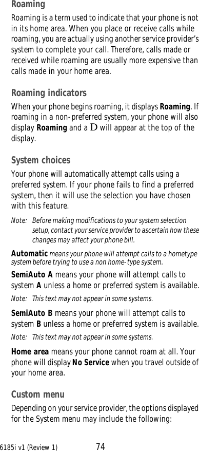 6185i v1 (Review 1) 74RoamingRoaming is a term used to indicate that your phone is not in its home area. When you place or receive calls while roaming, you are actually using another service provider’s system to complete your call. Therefore, calls made or received while roaming are usually more expensive than calls made in your home area.Roaming indicatorsWhen your phone begins roaming, it displays Roaming. If roaming in a non-preferred system, your phone will also display Roaming and a D will appear at the top of the display. System choicesYour phone will automatically attempt calls using a preferred system. If your phone fails to find a preferred system, then it will use the selection you have chosen with this feature. Note:  Before making modifications to your system selection setup, contact your service provider to ascertain how these changes may affect your phone bill.Automatic means your phone will attempt calls to a hometype system before trying to use a non home-type system.SemiAuto A means your phone will attempt calls to system A unless a home or preferred system is available.Note:  This text may not appear in some systems.SemiAuto B means your phone will attempt calls to system B unless a home or preferred system is available.Note:  This text may not appear in some systems.Home area means your phone cannot roam at all. Your phone will display No Service when you travel outside of your home area.Custom menuDepending on your service provider, the options displayed for the System menu may include the following: