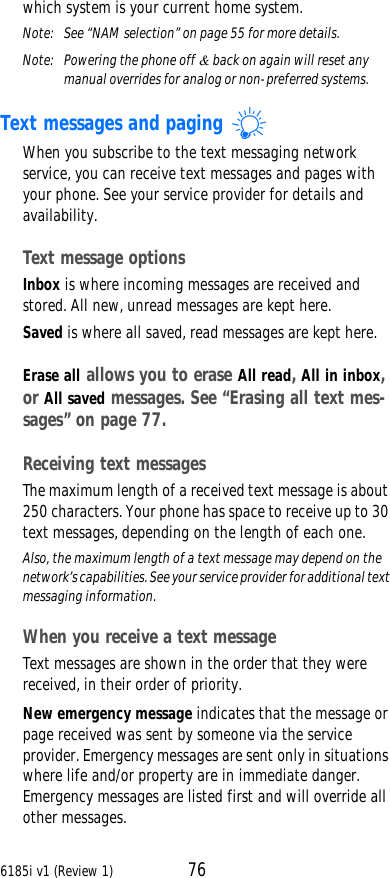 6185i v1 (Review 1) 76which system is your current home system. Note:  See “NAM selection” on page55 for more details.Note: Powering the phone off &amp; back on again will reset any manual overrides for analog or non-preferred systems.Text messages and paging When you subscribe to the text messaging network service, you can receive text messages and pages with your phone. See your service provider for details and availability.Text message optionsInbox is where incoming messages are received and stored. All new, unread messages are kept here.Saved is where all saved, read messages are kept here.Erase all allows you to erase All read, All in inbox, or All saved messages. See “Erasing all text mes-sages” on page77.Receiving text messagesThe maximum length of a received text message is about 250 characters. Your phone has space to receive up to 30 text messages, depending on the length of each one. Also, the maximum length of a text message may depend on the network’s capabilities. See your service provider for additional text messaging information.When you receive a text messageText messages are shown in the order that they were received, in their order of priority.New emergency message indicates that the message or page received was sent by someone via the service provider. Emergency messages are sent only in situations where life and/or property are in immediate danger. Emergency messages are listed first and will override all other messages.