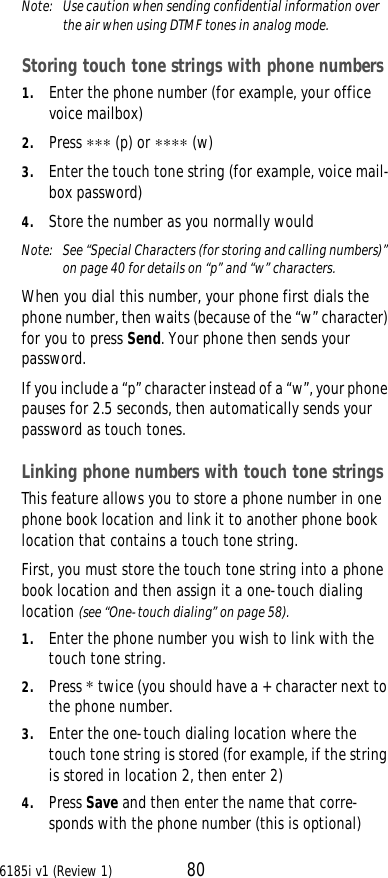 6185i v1 (Review 1) 80Note:  Use caution when sending confidential information over the air when using DTMF tones in analog mode.Storing touch tone strings with phone numbers1. Enter the phone number (for example, your office voice mailbox)2. Press ∗∗∗ (p) or ∗∗∗∗ (w) 3. Enter the touch tone string (for example, voice mail-box password)4. Store the number as you normally wouldNote:  See “Special Characters (for storing and calling numbers)” on page40 for details on “p” and “w” characters.When you dial this number, your phone first dials the phone number, then waits (because of the “w” character) for you to press Send. Your phone then sends your password. If you include a “p” character instead of a “w”, your phone pauses for 2.5 seconds, then automatically sends your password as touch tones. Linking phone numbers with touch tone stringsThis feature allows you to store a phone number in one phone book location and link it to another phone book location that contains a touch tone string.First, you must store the touch tone string into a phone book location and then assign it a one-touch dialing location (see “One-touch dialing” on page58).1. Enter the phone number you wish to link with the touch tone string.2. Press * twice (you should have a + character next to the phone number.3. Enter the one-touch dialing location where the touch tone string is stored (for example, if the string is stored in location 2, then enter 2)4. Press Save and then enter the name that corre-sponds with the phone number (this is optional)