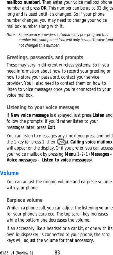 6185i v1 (Review 1) 83mailbox number). Then enter your voice mailbox phone number and press OK. This number can be up to 32 digits long and is used until it’s changed. So if your phone number changes, you may need to change your voice mailbox number along with it.Note: Some service providers automatically pre-program this number into your phone. You will only be able to view (and not change) this number.Greetings, passwords, and promptsThese may vary in different wireless systems. So if you need information about how to record your greeting or how to store your password, contact your service provider. You’ll also need to contact them on how to listen to voice messages once you’re connected to your voice mailbox.Listening to your voice messagesIf New voice message is displayed, just press Listen and follow the prompts. If you’d rather listen to your messages later, press Exit.You can listen to messages anytime if you press and hold the 1 key (or press 1, then ). Calling voice mailbox will appear on the display. Or if you prefer, you can access your voice mailbox by pressing Menu 1-2-1 (Messages - Voice messages - Listen to voice messages).VolumeYou can adjust the ringing volume and earpiece volume with your phone. Earpiece volumeWhile in a phone call, you can adjust the listening volume for your phone’s earpiece. The top scroll key increases while the bottom one decreases the volume.If an accessory like a headset or a car kit, or one with its own loudspeaker, is connected to your phone, the scroll keys will adjust the volume for that accessory. 