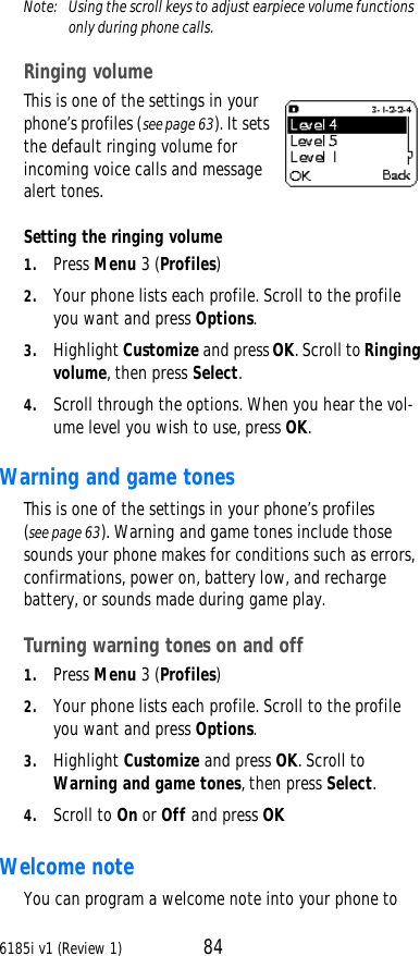 6185i v1 (Review 1) 84Note:  Using the scroll keys to adjust earpiece volume functions only during phone calls.Ringing volume This is one of the settings in your phone’s profiles (see page63). It sets the default ringing volume for incoming voice calls and message alert tones. Setting the ringing volume 1. Press Menu 3 (Profiles) 2. Your phone lists each profile. Scroll to the profile you want and press Options. 3. Highlight Customize and press OK. Scroll to Ringing volume, then press Select. 4. Scroll through the options. When you hear the vol-ume level you wish to use, press OK.Warning and game tones This is one of the settings in your phone’s profiles (see page63). Warning and game tones include those sounds your phone makes for conditions such as errors, confirmations, power on, battery low, and recharge battery, or sounds made during game play. Turning warning tones on and off 1. Press Menu 3 (Profiles) 2. Your phone lists each profile. Scroll to the profile you want and press Options. 3. Highlight Customize and press OK. Scroll to Warning and game tones, then press Select. 4. Scroll to On or Off and press OK Welcome note You can program a welcome note into your phone to 