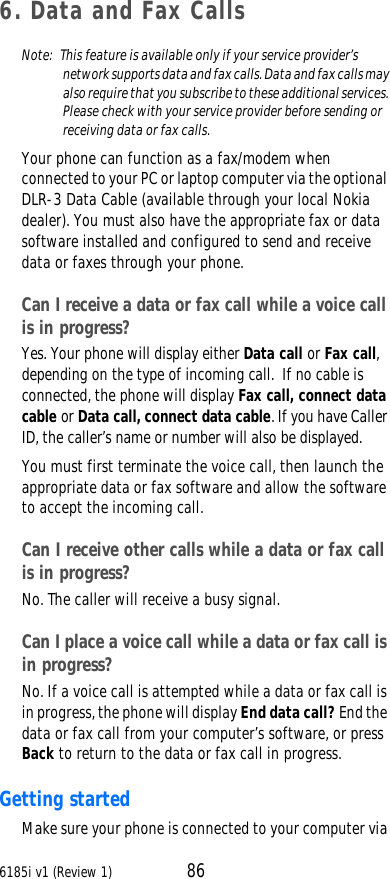 6185i v1 (Review 1) 866. Data and Fax CallsNote:  This feature is available only if your service provider’s network supports data and fax calls. Data and fax calls may also require that you subscribe to these additional services. Please check with your service provider before sending or receiving data or fax calls.Your phone can function as a fax/modem when connected to your PC or laptop computer via the optional DLR-3 Data Cable (available through your local Nokia dealer). You must also have the appropriate fax or data software installed and configured to send and receive data or faxes through your phone. Can I receive a data or fax call while a voice call is in progress? Yes. Your phone will display either Data call or Fax call, depending on the type of incoming call.  If no cable is connected, the phone will display Fax call, connect datacable or Data call, connect data cable. If you have Caller ID, the caller’s name or number will also be displayed. You must first terminate the voice call, then launch the appropriate data or fax software and allow the software to accept the incoming call.Can I receive other calls while a data or fax call is in progress? No. The caller will receive a busy signal.Can I place a voice call while a data or fax call is in progress?No. If a voice call is attempted while a data or fax call is in progress, the phone will display End data call? End the data or fax call from your computer’s software, or press Back to return to the data or fax call in progress.Getting startedMake sure your phone is connected to your computer via 