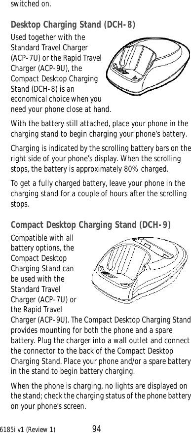 6185i v1 (Review 1) 94switched on.Desktop Charging Stand (DCH-8)Used together with the Standard Travel Charger (ACP-7U) or the Rapid Travel Charger (ACP-9U), the Compact Desktop Charging Stand (DCH-8) is an economical choice when you need your phone close at hand. With the battery still attached, place your phone in the charging stand to begin charging your phone’s battery.Charging is indicated by the scrolling battery bars on the right side of your phone’s display. When the scrolling stops, the battery is approximately 80% charged.To get a fully charged battery, leave your phone in the charging stand for a couple of hours after the scrolling stops.Compact Desktop Charging Stand (DCH-9)Compatible with all battery options, the Compact Desktop Charging Stand can be used with the Standard Travel Charger (ACP-7U) or the Rapid Travel Charger (ACP-9U). The Compact Desktop Charging Stand provides mounting for both the phone and a spare battery. Plug the charger into a wall outlet and connect the connector to the back of the Compact Desktop Charging Stand. Place your phone and/or a spare battery in the stand to begin battery charging.When the phone is charging, no lights are displayed on the stand; check the charging status of the phone battery on your phone’s screen.