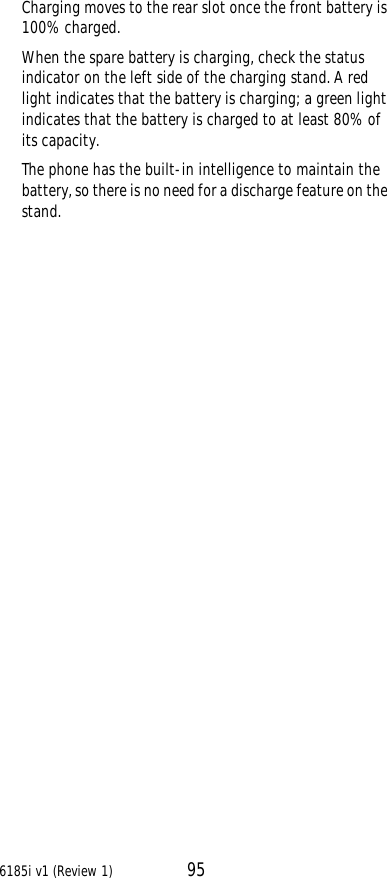 6185i v1 (Review 1) 95Charging moves to the rear slot once the front battery is 100% charged.When the spare battery is charging, check the status indicator on the left side of the charging stand. A red light indicates that the battery is charging; a green light indicates that the battery is charged to at least 80% of its capacity.The phone has the built-in intelligence to maintain the battery, so there is no need for a discharge feature on the stand.