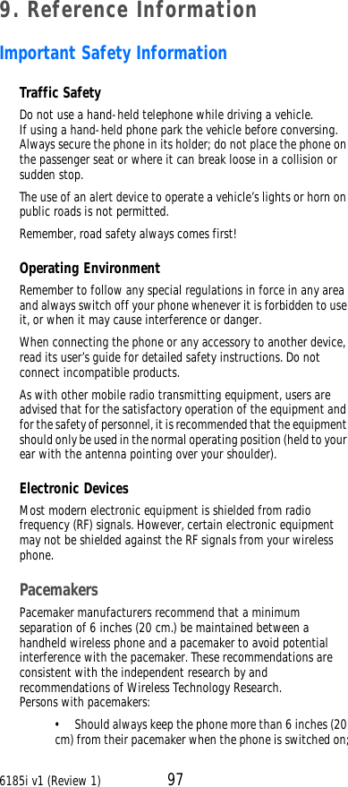 6185i v1 (Review 1) 979. Reference InformationImportant Safety InformationTraffic SafetyDo not use a hand-held telephone while driving a vehicle. If using a hand-held phone park the vehicle before conversing. Always secure the phone in its holder; do not place the phone on the passenger seat or where it can break loose in a collision or sudden stop.The use of an alert device to operate a vehicle’s lights or horn on public roads is not permitted.Remember, road safety always comes first!Operating EnvironmentRemember to follow any special regulations in force in any area and always switch off your phone whenever it is forbidden to use it, or when it may cause interference or danger.When connecting the phone or any accessory to another device, read its user’s guide for detailed safety instructions. Do not connect incompatible products.As with other mobile radio transmitting equipment, users are advised that for the satisfactory operation of the equipment and for the safety of personnel, it is recommended that the equipment should only be used in the normal operating position (held to your ear with the antenna pointing over your shoulder).Electronic DevicesMost modern electronic equipment is shielded from radio frequency (RF) signals. However, certain electronic equipment may not be shielded against the RF signals from your wireless phone.PacemakersPacemaker manufacturers recommend that a minimum separation of 6 inches (20 cm.) be maintained between a handheld wireless phone and a pacemaker to avoid potential interference with the pacemaker. These recommendations are consistent with the independent research by and recommendations of Wireless Technology Research. Persons with pacemakers:•Should always keep the phone more than 6 inches (20 cm) from their pacemaker when the phone is switched on;