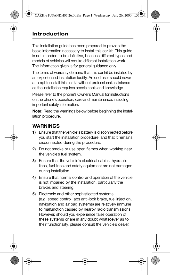 1IntroductionThis installation guide has been prepared to provide the basic information necessary to install this car kit. This guide is not intended to be definitive, because different types and models of vehicles will require different installation work. The information given is for general guidance only.The terms of warranty demand that this car kit be installed by an experienced installation facility. An end user should never attempt to install this car kit without professional assistance as the installation requires special tools and knowledge.Please refer to the phone’s Owner’s Manual for instructions on the phone’s operation, care and maintenance, including important safety information.Note: Read the warnings below before beginning the instal-lation procedure.WARNINGS1) Ensure that the vehicle’s battery is disconnected before you start the installation procedure, and that it remains disconnected during the procedure.2) Do not smoke or use open flames when working near the vehicle’s fuel system.3) Ensure that the vehicle’s electrical cables, hydraulic lines, fuel lines and safety equipment are not damaged during installation.4) Ensure that normal control and operation of the vehicle is not impaired by the installation, particularly the brakes and steering.5) Electronic and other sophisticated systems (e.g. speed control, abs anti-lock brake, fuel injection, navigation and air bag systems) are relatively immune to malfunction caused by nearby radio transmissions. However, should you experience false operation of these systems or are in any doubt whatsoever as to their functionality, please consult the vehicle’s dealer.CARK-91USANDH07.26.00.fm  Page 1  Wednesday, July 26, 2000  1:56 PM