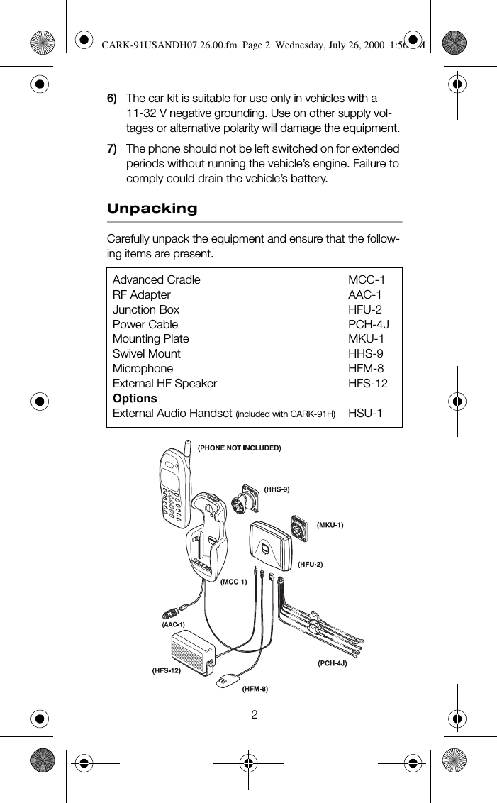 26) The car kit is suitable for use only in vehicles with a 11-32 V negative grounding. Use on other supply vol-tages or alternative polarity will damage the equipment.7) The phone should not be left switched on for extended periods without running the vehicle’s engine. Failure to comply could drain the vehicle’s battery.UnpackingCarefully unpack the equipment and ensure that the follow-ing items are present.Advanced Cradle MCC-1RF Adapter AAC-1Junction Box HFU-2Power Cable PCH-4JMounting Plate MKU-1Swivel Mount HHS-9Microphone HFM-8External HF Speaker HFS-12OptionsExternal Audio Handset (included with CARK-91H) HSU-1CARK-91USANDH07.26.00.fm  Page 2  Wednesday, July 26, 2000  1:56 PM