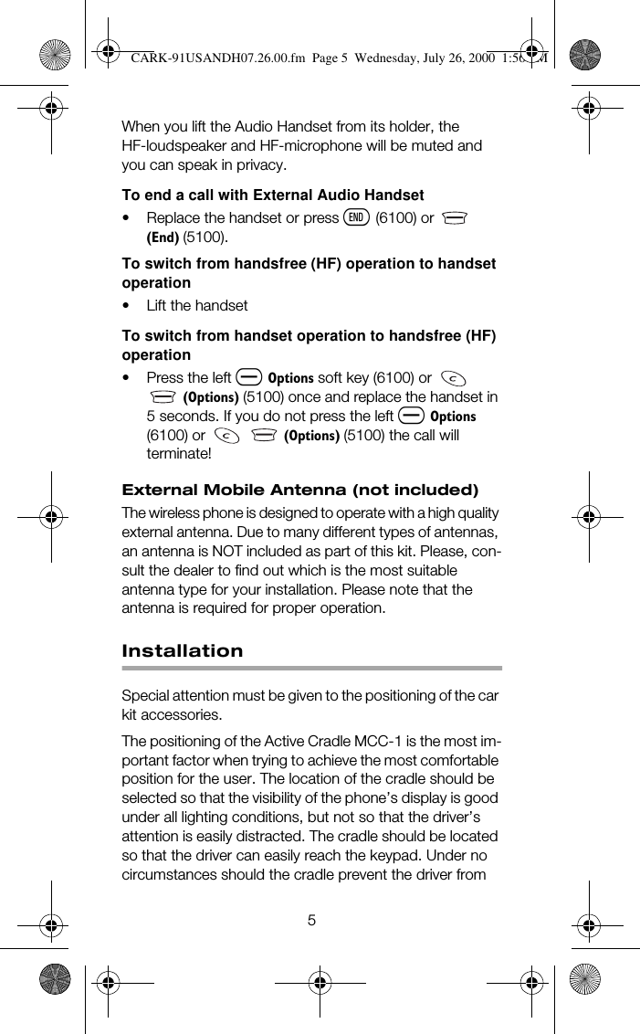 5When you lift the Audio Handset from its holder, the HF-loudspeaker and HF-microphone will be muted and you can speak in privacy. To end a call with External Audio Handset• Replace the handset or press ô (6100) or  #+(QG, (5100).To switch from handsfree (HF) operation to handset operation•Lift the handsetTo switch from handset operation to handsfree (HF) operation• Press the left ñ 2SWLRQV soft key (6100) or    +2SWLRQV, (5100) once and replace the handset in 5 seconds. If you do not press the left ñ 2SWLRQV (6100) or    #+2SWLRQV, (5100) the call will terminate!External Mobile Antenna (not included)The wireless phone is designed to operate with a high quality external antenna. Due to many different types of antennas, an antenna is NOT included as part of this kit. Please, con-sult the dealer to find out which is the most suitable antenna type for your installation. Please note that the antenna is required for proper operation.InstallationSpecial attention must be given to the positioning of the car kit accessories.The positioning of the Active Cradle MCC-1 is the most im-portant factor when trying to achieve the most comfortable position for the user. The location of the cradle should be selected so that the visibility of the phone’s display is good under all lighting conditions, but not so that the driver’s attention is easily distracted. The cradle should be located so that the driver can easily reach the keypad. Under no circumstances should the cradle prevent the driver from CARK-91USANDH07.26.00.fm  Page 5  Wednesday, July 26, 2000  1:56 PM