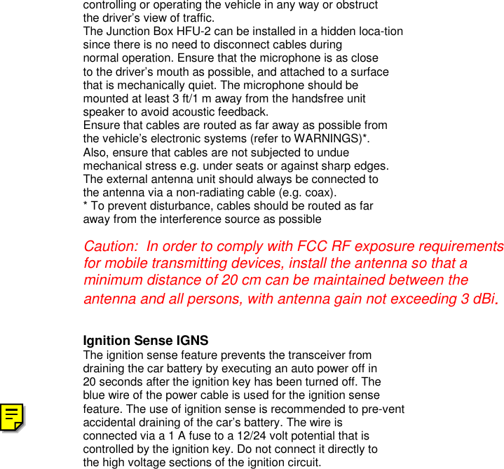 controlling or operating the vehicle in any way or obstructthe driver’s view of traffic.The Junction Box HFU-2 can be installed in a hidden loca-tionsince there is no need to disconnect cables duringnormal operation. Ensure that the microphone is as closeto the driver’s mouth as possible, and attached to a surfacethat is mechanically quiet. The microphone should bemounted at least 3 ft/1 m away from the handsfree unitspeaker to avoid acoustic feedback.Ensure that cables are routed as far away as possible fromthe vehicle’s electronic systems (refer to WARNINGS)*.Also, ensure that cables are not subjected to unduemechanical stress e.g. under seats or against sharp edges.The external antenna unit should always be connected tothe antenna via a non-radiating cable (e.g. coax).* To prevent disturbance, cables should be routed as faraway from the interference source as possibleCaution:  In order to comply with FCC RF exposure requirementsfor mobile transmitting devices, install the antenna so that aminimum distance of 20 cm can be maintained between theantenna and all persons, with antenna gain not exceeding 3 dBi.Ignition Sense IGNSThe ignition sense feature prevents the transceiver fromdraining the car battery by executing an auto power off in20 seconds after the ignition key has been turned off. Theblue wire of the power cable is used for the ignition sensefeature. The use of ignition sense is recommended to pre-ventaccidental draining of the car’s battery. The wire isconnected via a 1 A fuse to a 12/24 volt potential that iscontrolled by the ignition key. Do not connect it directly tothe high voltage sections of the ignition circuit.