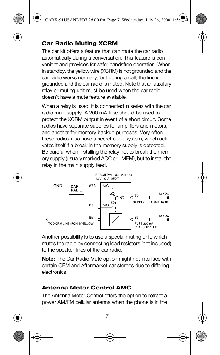 7Car Radio Muting XCRMThe car kit offers a feature that can mute the car radio automatically during a conversation. This feature is con-venient and provides for safer handsfree operation. When in standby, the yellow wire (XCRM) is not grounded and the car radio works normally, but during a call, the line is grounded and the car radio is muted. Note that an auxiliary relay or muting unit must be used when the car radio doesn’t have a mute feature available.When a relay is used, it is connected in series with the car radio main supply. A 200 mA fuse should be used to protect the XCRM output in event of a short circuit. Some radios have separate supplies for amplifiers and motors, and another for memory backup purposes. Very often these radios also have a secret code system, which acti-vates itself if a break in the memory supply is detected. Be careful when installing the relay not to break the mem-ory supply (usually marked ACC or +MEM), but to install the relay in the main supply feed.Another possibility is to use a special muting unit, which mutes the radio by connecting load resistors (not included) to the speaker lines of the car radio.Note: The Car Radio Mute option might not interface with certain OEM and Aftermarket car stereos due to differing electronics.Antenna Motor Control AMCThe Antenna Motor Control offers the option to retract a power AM/FM cellular antenna when the phone is in the CARK-91USANDH07.26.00.fm  Page 7  Wednesday, July 26, 2000  1:56 PM