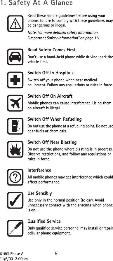 6180i Phase A 511/6/00  2:00pm1. Safety At A GlanceRead these simple guidelines before using your phone. Failure to comply with these guidelines may be dangerous or illegal. Note: For more detailed safety information, “Important Safety Information” on page 111.Road Safety Comes FirstDon’t use a hand-held phone while driving; park the vehicle first.Switch Off In HospitalsSwitch off your phone when near medical equipment. Follow any regulations or rules in force.Switch Off On AircraftMobile phones can cause interference. Using them on aircraft is illegal.Switch Off When RefuelingDo not use the phone at a refueling point. Do not use near fuels or chemicals.Switch Off Near BlastingDo not use the phone where blasting is in progress. Observe restrictions, and follow any regulations or rules in force.InterferenceAll mobile phones may get interference which could affect performance.Use SensiblyUse only in the normal position (to ear). Avoid unnecessary contact with the antenna when phone is on.Qualified ServiceOnly qualified service personnel may install or repair cellular phone equipment.