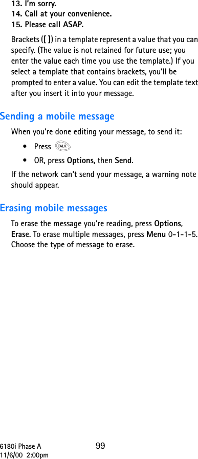 6180i Phase A 9911/6/00  2:00pm13. I’m sorry.14. Call at your convenience.15. Please call ASAP.Brackets ([ ]) in a template represent a value that you can specify. (The value is not retained for future use; you enter the value each time you use the template.) If you select a template that contains brackets, you’ll be prompted to enter a value. You can edit the template text after you insert it into your message.Sending a mobile messageWhen you’re done editing your message, to send it:•Press •OR, press Options, then Send.If the network can’t send your message, a warning note should appear.Erasing mobile messagesTo erase the message you’re reading, press Options, Erase. To erase multiple messages, press Menu 0-1-1-5. Choose the type of message to erase.