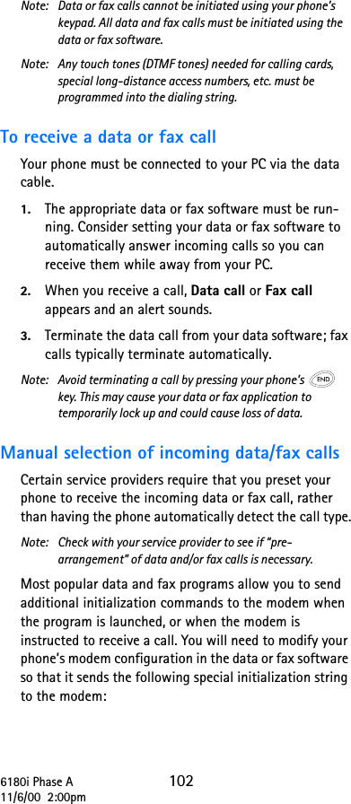 6180i Phase A 10211/6/00  2:00pmNote:  Data or fax calls cannot be initiated using your phone’s keypad. All data and fax calls must be initiated using the data or fax software.Note: Any touch tones (DTMF tones) needed for calling cards, special long-distance access numbers, etc. must be programmed into the dialing string.To receive a data or fax callYour phone must be connected to your PC via the data cable.1. The appropriate data or fax software must be run-ning. Consider setting your data or fax software to automatically answer incoming calls so you can receive them while away from your PC.2. When you receive a call, Data call or Fax call appears and an alert sounds.3. Terminate the data call from your data software; fax calls typically terminate automatically.Note:  Avoid terminating a call by pressing your phone’s  key. This may cause your data or fax application to temporarily lock up and could cause loss of data.Manual selection of incoming data/fax callsCertain service providers require that you preset your phone to receive the incoming data or fax call, rather than having the phone automatically detect the call type.Note:  Check with your service provider to see if “pre-arrangement” of data and/or fax calls is necessary. Most popular data and fax programs allow you to send additional initialization commands to the modem when the program is launched, or when the modem is instructed to receive a call. You will need to modify your phone’s modem configuration in the data or fax software so that it sends the following special initialization string to the modem: