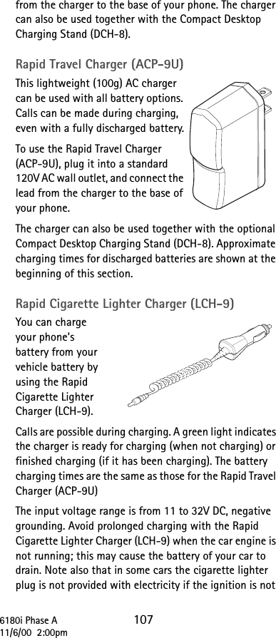 6180i Phase A 10711/6/00  2:00pmfrom the charger to the base of your phone. The charger can also be used together with the Compact Desktop Charging Stand (DCH-8).Rapid Travel Charger (ACP-9U)This lightweight (100g) AC charger can be used with all battery options. Calls can be made during charging, even with a fully discharged battery.To use the Rapid Travel Charger (ACP-9U), plug it into a standard 120V AC wall outlet, and connect the lead from the charger to the base of your phone.The charger can also be used together with the optional Compact Desktop Charging Stand (DCH-8). Approximate charging times for discharged batteries are shown at the beginning of this section.Rapid Cigarette Lighter Charger (LCH-9)You can charge your phone’s battery from your vehicle battery by using the Rapid Cigarette Lighter Charger (LCH-9). Calls are possible during charging. A green light indicates the charger is ready for charging (when not charging) or finished charging (if it has been charging). The battery charging times are the same as those for the Rapid Travel Charger (ACP-9U)The input voltage range is from 11 to 32V DC, negative grounding. Avoid prolonged charging with the Rapid Cigarette Lighter Charger (LCH-9) when the car engine is not running; this may cause the battery of your car to drain. Note also that in some cars the cigarette lighter plug is not provided with electricity if the ignition is not 