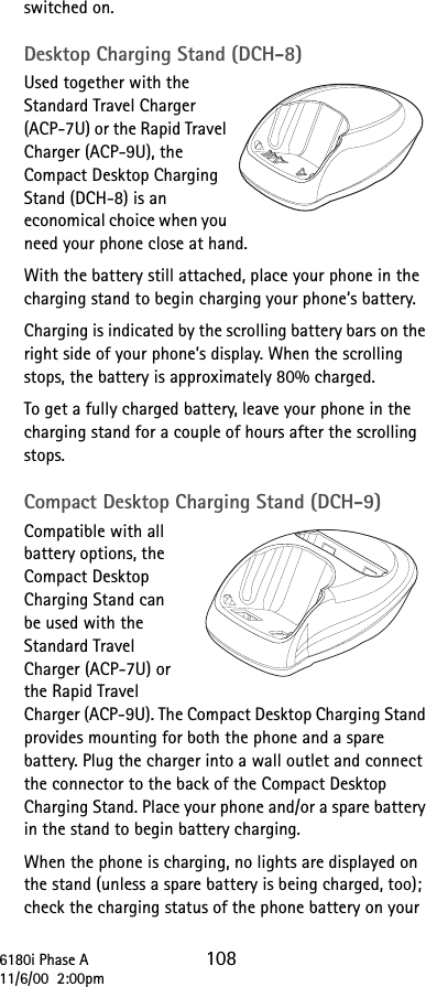 6180i Phase A 10811/6/00  2:00pmswitched on.Desktop Charging Stand (DCH-8)Used together with the Standard Travel Charger (ACP-7U) or the Rapid Travel Charger (ACP-9U), the Compact Desktop Charging Stand (DCH-8) is an economical choice when you need your phone close at hand. With the battery still attached, place your phone in the charging stand to begin charging your phone’s battery.Charging is indicated by the scrolling battery bars on the right side of your phone’s display. When the scrolling stops, the battery is approximately 80% charged.To get a fully charged battery, leave your phone in the charging stand for a couple of hours after the scrolling stops.Compact Desktop Charging Stand (DCH-9)Compatible with all battery options, the Compact Desktop Charging Stand can be used with the Standard Travel Charger (ACP-7U) or the Rapid Travel Charger (ACP-9U). The Compact Desktop Charging Stand provides mounting for both the phone and a spare battery. Plug the charger into a wall outlet and connect the connector to the back of the Compact Desktop Charging Stand. Place your phone and/or a spare battery in the stand to begin battery charging.When the phone is charging, no lights are displayed on the stand (unless a spare battery is being charged, too); check the charging status of the phone battery on your 