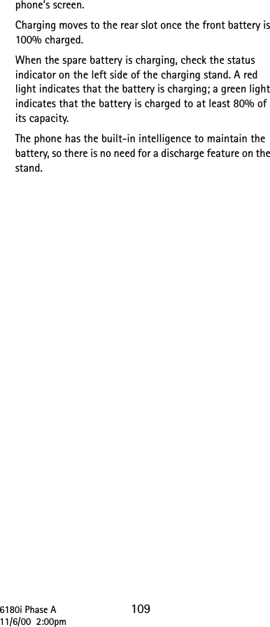 6180i Phase A 10911/6/00  2:00pmphone’s screen.Charging moves to the rear slot once the front battery is 100% charged.When the spare battery is charging, check the status indicator on the left side of the charging stand. A red light indicates that the battery is charging; a green light indicates that the battery is charged to at least 80% of its capacity.The phone has the built-in intelligence to maintain the battery, so there is no need for a discharge feature on the stand.