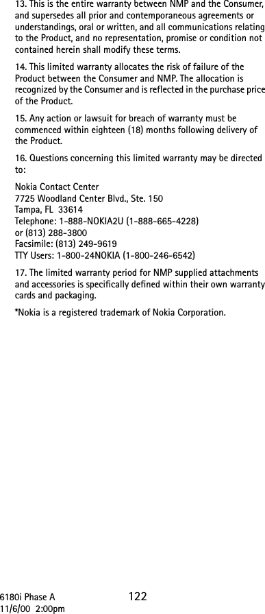 6180i Phase A 12211/6/00  2:00pm13. This is the entire warranty between NMP and the Consumer, and supersedes all prior and contemporaneous agreements or understandings, oral or written, and all communications relating to the Product, and no representation, promise or condition not contained herein shall modify these terms.14. This limited warranty allocates the risk of failure of the Product between the Consumer and NMP. The allocation is recognized by the Consumer and is reflected in the purchase price of the Product.15. Any action or lawsuit for breach of warranty must be commenced within eighteen (18) months following delivery of the Product.16. Questions concerning this limited warranty may be directed to: Nokia Contact Center7725 Woodland Center Blvd., Ste. 150Tampa, FL 33614Telephone: 1-888-NOKIA2U (1-888-665-4228)or (813) 288-3800Facsimile: (813) 249-9619TTY Users: 1-800-24NOKIA (1-800-246-6542)17. The limited warranty period for NMP supplied attachments and accessories is specifically defined within their own warranty cards and packaging.*Nokia is a registered trademark of Nokia Corporation.