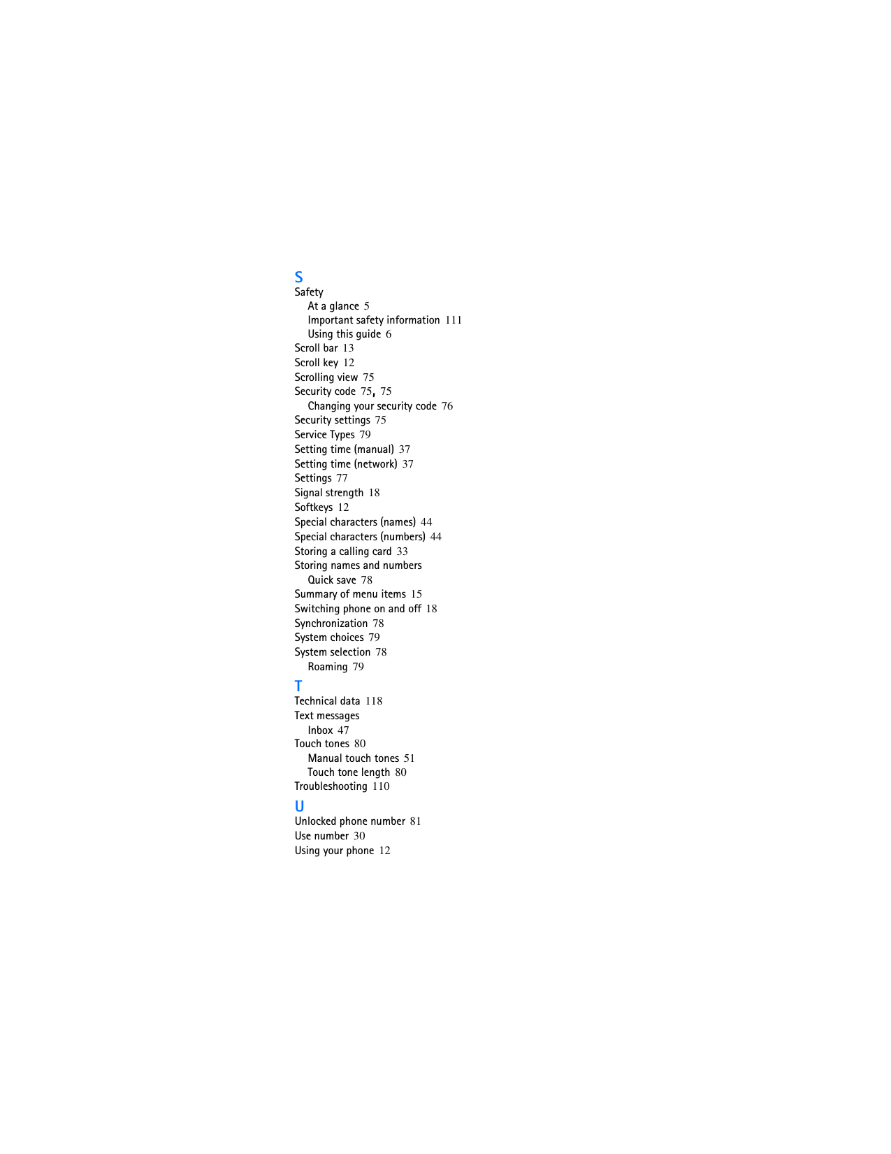 SSafetyAt a glance 5Important safety information 111Using this guide 6Scroll bar 13Scroll key 12Scrolling view 75Security code 75, 75Changing your security code 76Security settings 75Service Types 79Setting time (manual) 37Setting time (network) 37Settings 77Signal strength 18Softkeys 12Special characters (names) 44Special characters (numbers) 44Storing a calling card 33Storing names and numbersQuick save 78Summary of menu items 15Switching phone on and off 18Synchronization 78System choices 79System selection 78Roaming 79TTechnical data 118Text messagesInbox 47Touch tones 80Manual touch tones 51Touch tone length 80Troubleshooting 110UUnlocked phone number 81Use number 30Using your phone 12