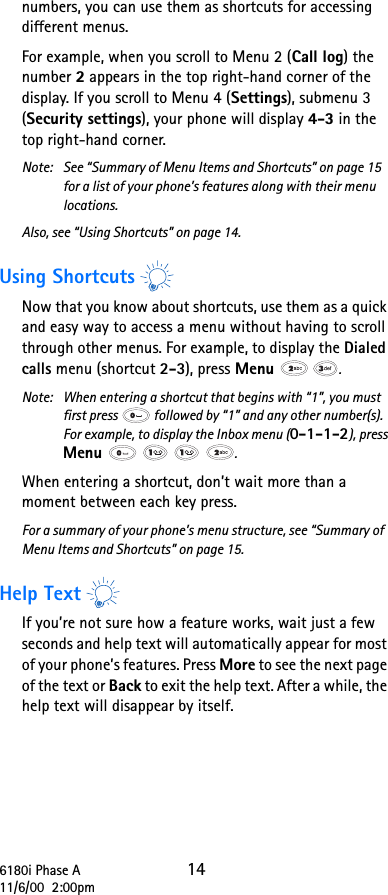 6180i Phase A 1411/6/00  2:00pmnumbers, you can use them as shortcuts for accessing different menus.For example, when you scroll to Menu 2 (Call log) the number 2 appears in the top right-hand corner of the display. If you scroll to Menu 4 (Settings), submenu 3 (Security settings), your phone will display 4-3 in the top right-hand corner.Note: See “Summary of Menu Items and Shortcuts” on page 15 for a list of your phone’s features along with their menu locations.Also, see “Using Shortcuts” on page 14.Using ShortcutsNow that you know about shortcuts, use them as a quick and easy way to access a menu without having to scroll through other menus. For example, to display the Dialed calls menu (shortcut 2-3), press Menu  .Note:  When entering a shortcut that begins with “1”, you must first press   followed by “1” and any other number(s). For example, to display the Inbox menu (0-1-1-2), press Menu      .When entering a shortcut, don’t wait more than a moment between each key press.For a summary of your phone’s menu structure, see “Summary of Menu Items and Shortcuts” on page 15.Help TextIf you’re not sure how a feature works, wait just a few seconds and help text will automatically appear for most of your phone’s features. Press More to see the next page of the text or Back to exit the help text. After a while, the help text will disappear by itself.