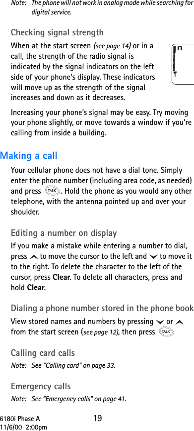 6180i Phase A 1911/6/00  2:00pmNote:  The phone will not work in analog mode while searching for digital service.Checking signal strengthWhen at the start screen (see page 14) or in a call, the strength of the radio signal is indicated by the signal indicators on the left side of your phone’s display. These indicators will move up as the strength of the signal increases and down as it decreases.Increasing your phone’s signal may be easy. Try moving your phone slightly, or move towards a window if you’re calling from inside a building.Making a callYour cellular phone does not have a dial tone. Simply enter the phone number (including area code, as needed) and press  . Hold the phone as you would any other telephone, with the antenna pointed up and over your shoulder.Editing a number on displayIf you make a mistake while entering a number to dial, press to move the cursor to the left and to move it to the right. To delete the character to the left of the cursor, press Clear. To delete all characters, press and hold Clear.Dialing a phone number stored in the phone bookView stored names and numbers by pressing or  from the start screen (see page 12), then press Calling card callsNote: See “Calling card” on page 33.Emergency callsNote: See “Emergency calls” on page 41.