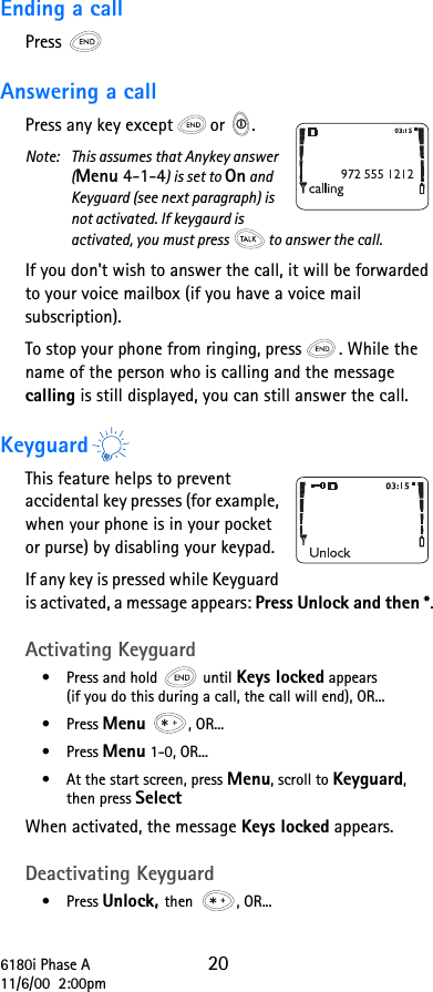 6180i Phase A 2011/6/00  2:00pmEnding a callPress  Answering a callPress any key except or  .Note:  This assumes that Anykey answer (Menu 4-1-4) is set to On and Keyguard (see next paragraph) is not activated. If keygaurd is activated, you must press to answer the call.If you don&apos;t wish to answer the call, it will be forwarded to your voice mailbox (if you have a voice mail subscription).To stop your phone from ringing, press . While the name of the person who is calling and the message calling is still displayed, you can still answer the call.KeyguardThis feature helps to prevent accidental key presses (for example, when your phone is in your pocket or purse) by disabling your keypad. If any key is pressed while Keyguard is activated, a message appears: Press Unlock and then *.Activating Keyguard•Press and hold   until Keys locked appears(if you do this during a call, the call will end), OR...•Press Menu , OR...•Press Menu 1-0, OR...•At the start screen, press Menu, scroll to Keyguard, then press SelectWhen activated, the message Keys locked appears.Deactivating Keyguard•Press Unlock, then , OR...